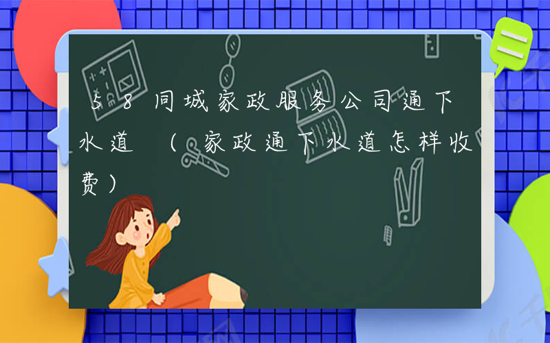 58同城家政服务公司通下水道 (家政通下水道怎样收费)